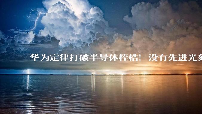 华为定律打破半导体桎梏！没有先进光刻机也能造芯片 西方封锁成笑话_发展_工艺_行业